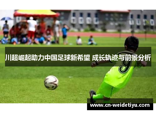 川超崛起助力中国足球新希望 成长轨迹与前景分析